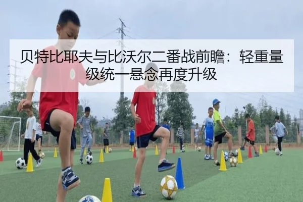 贝特比耶夫与比沃尔二番战前瞻：轻重量级统一悬念再度升级